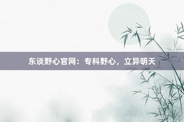 东谈野心官网：专科野心，立异明天